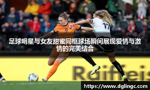 足球明星与女友甜蜜同框球场瞬间展现爱情与激情的完美结合