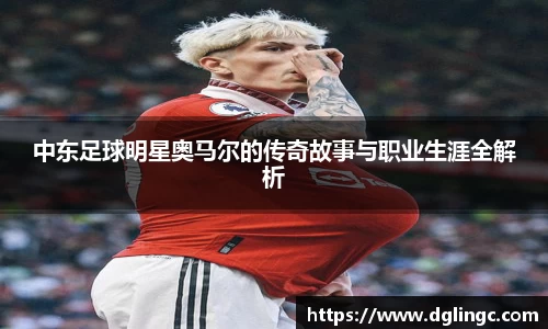中东足球明星奥马尔的传奇故事与职业生涯全解析