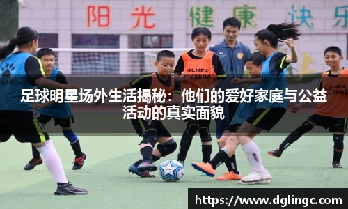 足球明星场外生活揭秘：他们的爱好家庭与公益活动的真实面貌
