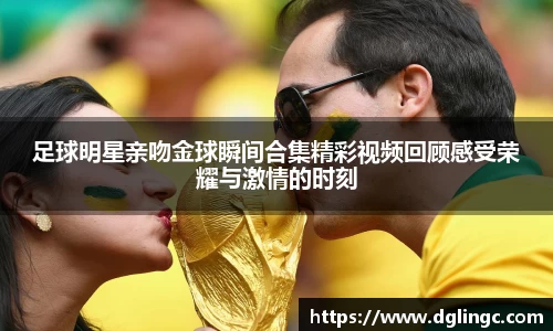 足球明星亲吻金球瞬间合集精彩视频回顾感受荣耀与激情的时刻